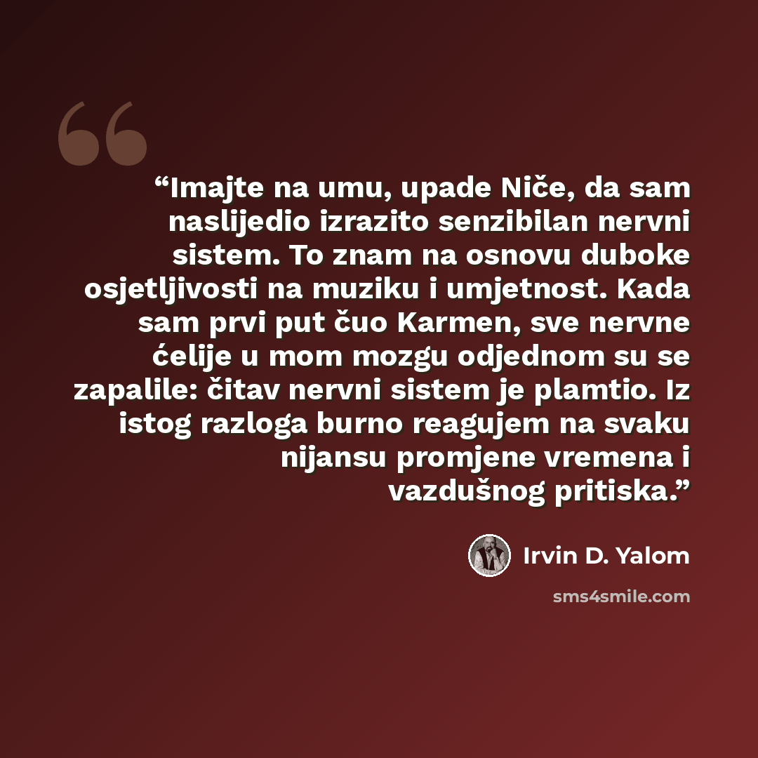 “Imajte na umu, upade Niče, da sam naslijedio izrazito senzibilan nervni sistem. To znam na osnovu duboke osjetljivosti na muziku i umjetnost. Kada sam prvi put čuo Karmen, sve nervne ćelije u mom mozgu odjednom su se zapalile: čitav nervni sistem je plamtio. Iz istog razloga burno reagujem na…” quote by Irvin D. Yalom