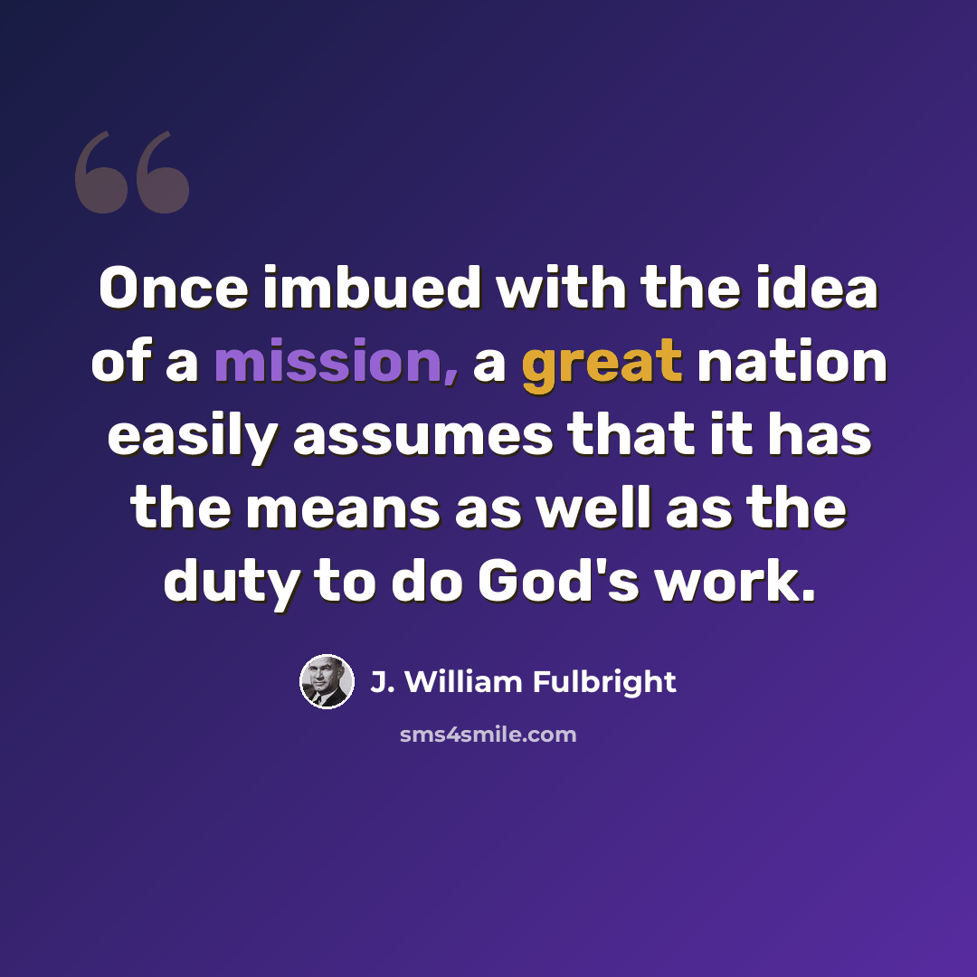 “Once imbued with the idea of a mission, a great nation easily assumes that it has the means as well as the duty to do God's work.” quote by J. William Fulbright