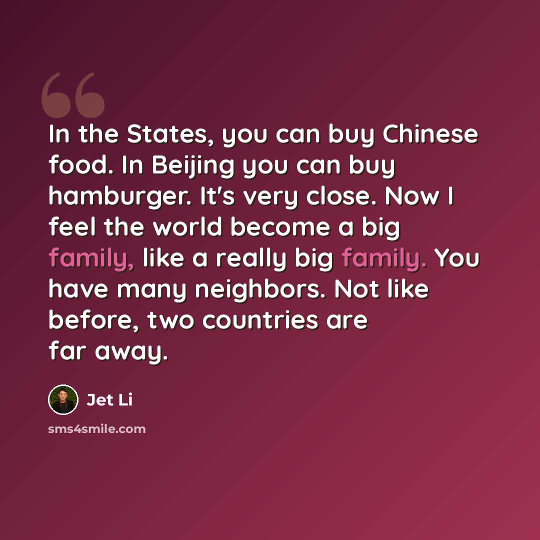 “In the States, you can buy Chinese food. In Beijing you can buy hamburger. It's very close. Now I feel the world become a big family, like a really big family. You have many neighbors. Not like before, two countries are far away.” quote by Jet Li
