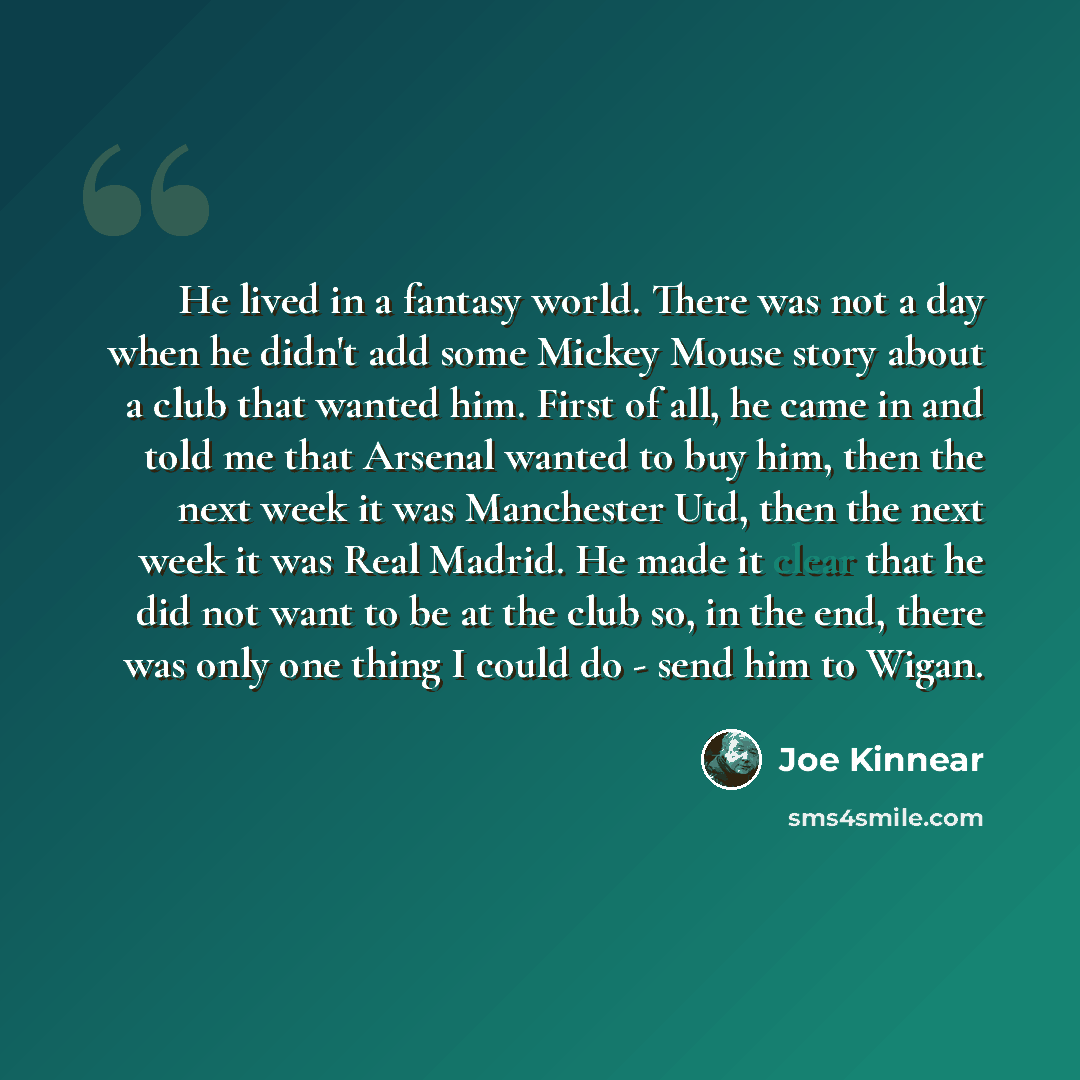 “He lived in a fantasy world. There was not a day when he didn't add some Mickey Mouse story about a club that wanted him. First of all, he came in and told me that Arsenal wanted to buy him, then the next week it was Manchester Utd, then the next week it was Real Madrid. He made it clear that he…” quote by Joe Kinnear