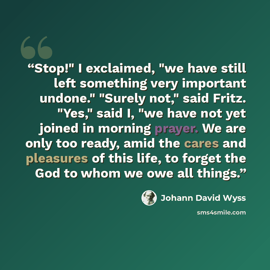 “Stop!" I exclaimed, "we have still left something very important undone." "Surely not," said Fritz. "Yes," said I, "we have not yet joined in morning prayer. We are only too ready, amid the cares and pleasures of this life, to forget the God to whom we owe all things.” quote by Johann David Wyss