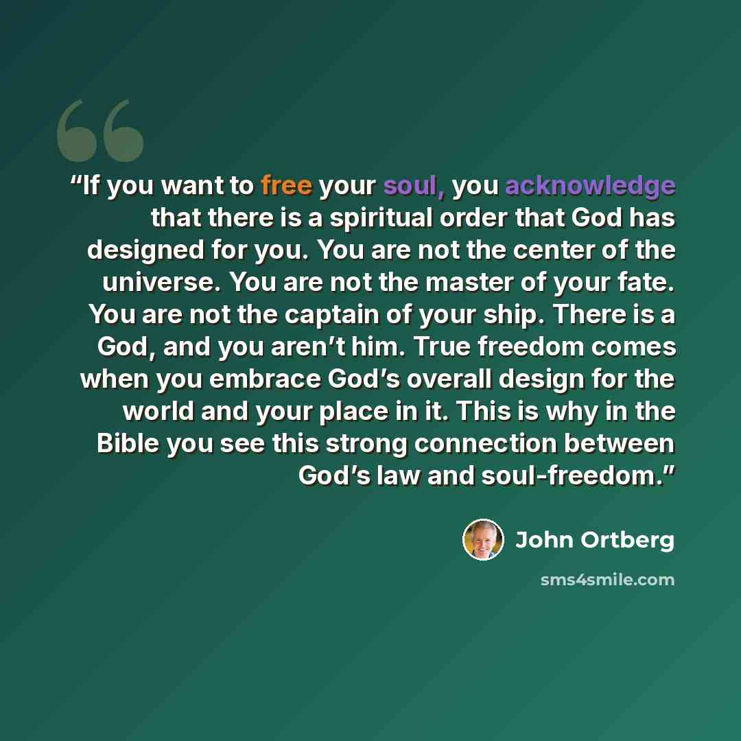 “If you want to free your soul, you acknowledge that there is a spiritual order that God has designed for you. You are not the center of the universe. You are not the master of your fate. You are not the captain of your ship. There is a God, and you aren’t him. True freedom comes when you embrace…” quote by John Ortberg