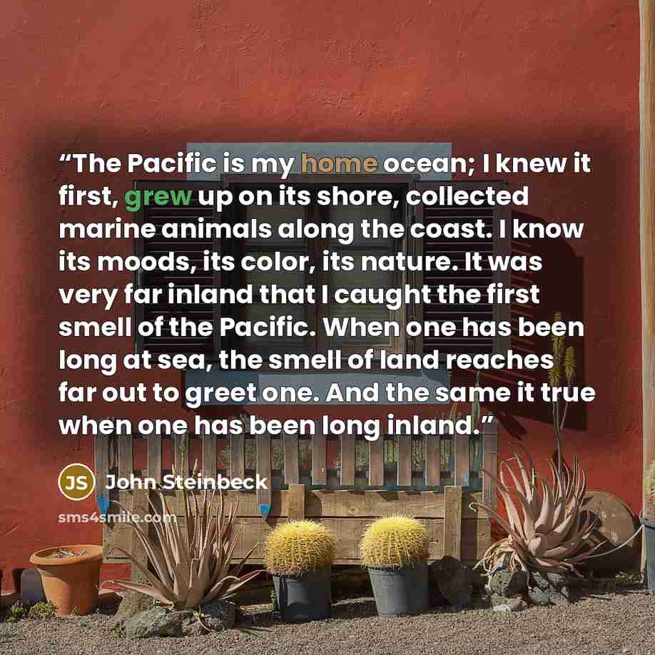 “The Pacific is my home ocean; I knew it first, grew up on its shore, collected marine animals along the coast. I know its moods, its color, its nature. It was very far inland that I caught the first smell of the Pacific. When one has been long at sea, the smell of land reaches far out to greet…” quote by John Steinbeck