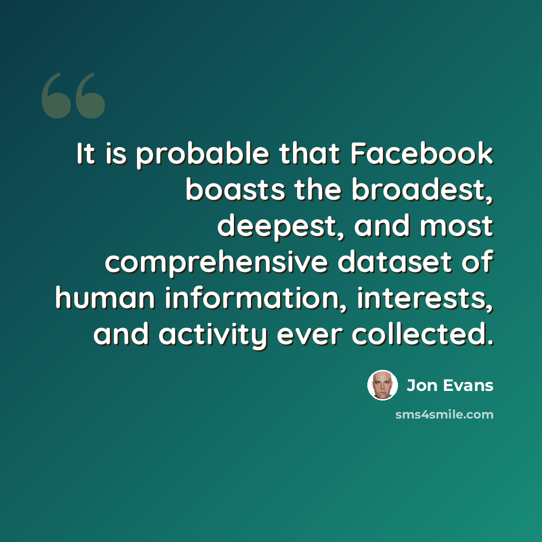 “It is probable that Facebook boasts the broadest, deepest, and most comprehensive dataset of human information, interests, and activity ever collected.” quote by Jon Evans
