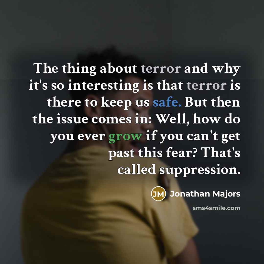 “The thing about terror and why it's so interesting is that terror is there to keep us safe. But then the issue comes in: Well, how do you ever grow if you can't get past this fear? That's called suppression.” quote by Jonathan Majors