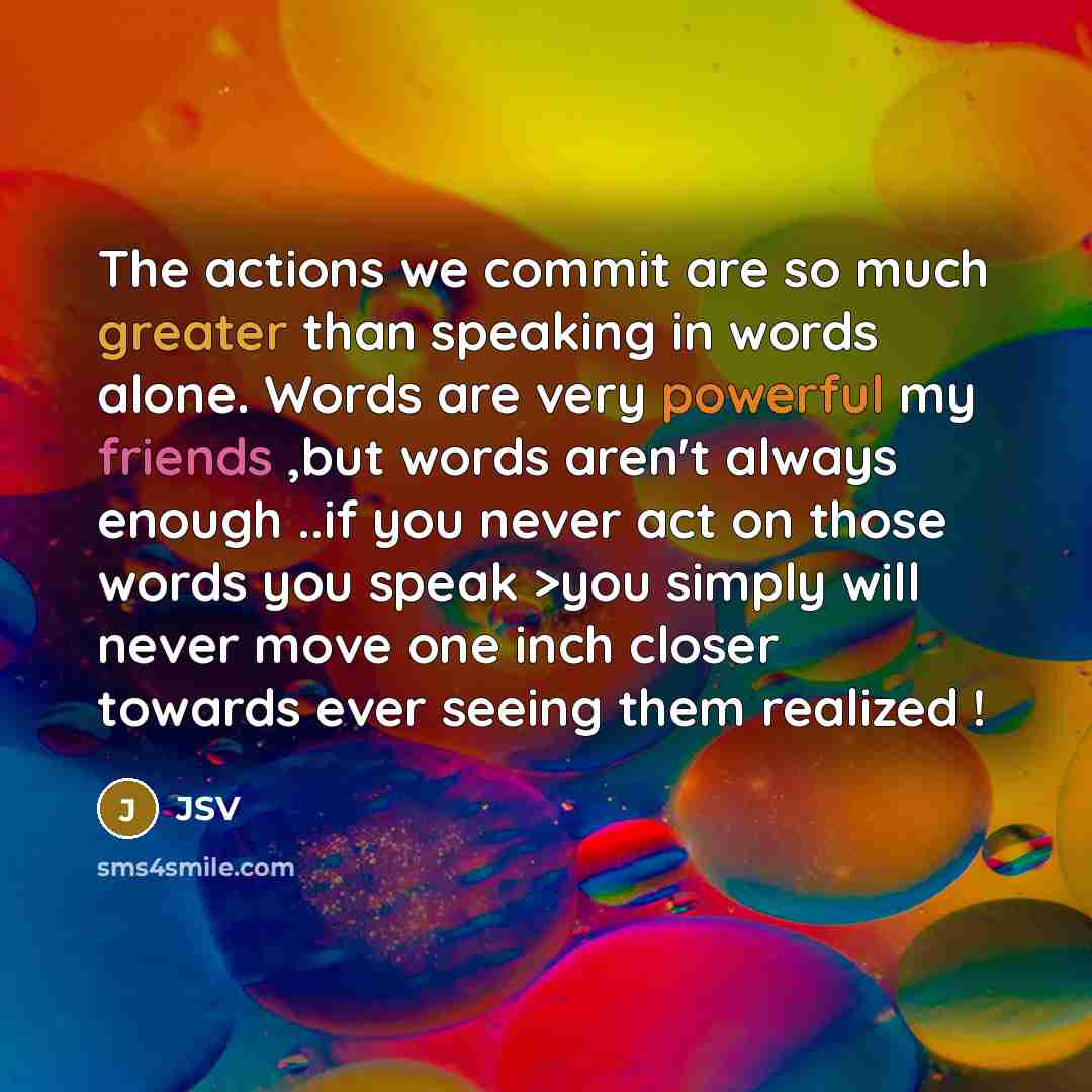 “The actions we commit are so much greater than speaking in words alone. Words are very powerful my friends ,but words aren't always enough ..if you never act on those words you speak >you simply will never move one inch closer towards ever seeing them realized !” quote by JSV