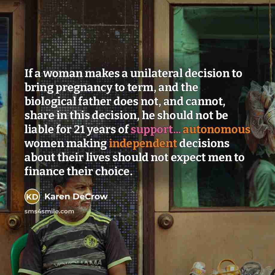 “If a woman makes a unilateral decision to bring pregnancy to term, and the biological father does not, and cannot, share in this decision, he should not be liable for 21 years of support... autonomous women making independent decisions about their lives should not expect men to finance their choice.” quote by Karen DeCrow