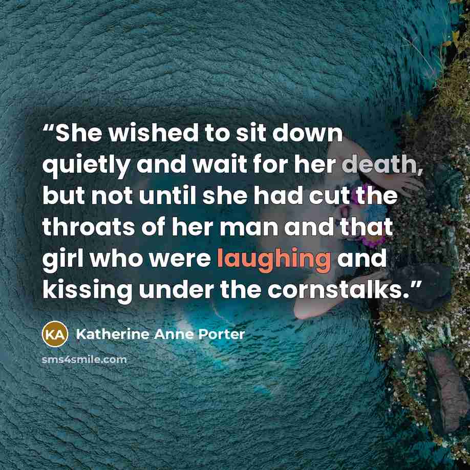 “She wished to sit down quietly and wait for her death, but not until she had cut the throats of her man and that girl who were laughing and kissing under the cornstalks.” quote by Katherine Anne Porter