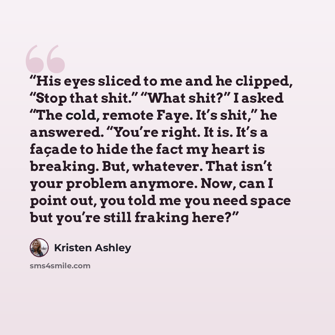 “His eyes sliced to me and he clipped, “Stop that shit.” “What shit?” I asked “The cold, remote Faye. It’s shit,” he answered. “You’re right. It is. It’s a façade to hide the fact my heart is breaking. But, whatever. That isn’t your problem anymore. Now, can I point out, you told me you need space…” quote by Kristen Ashley