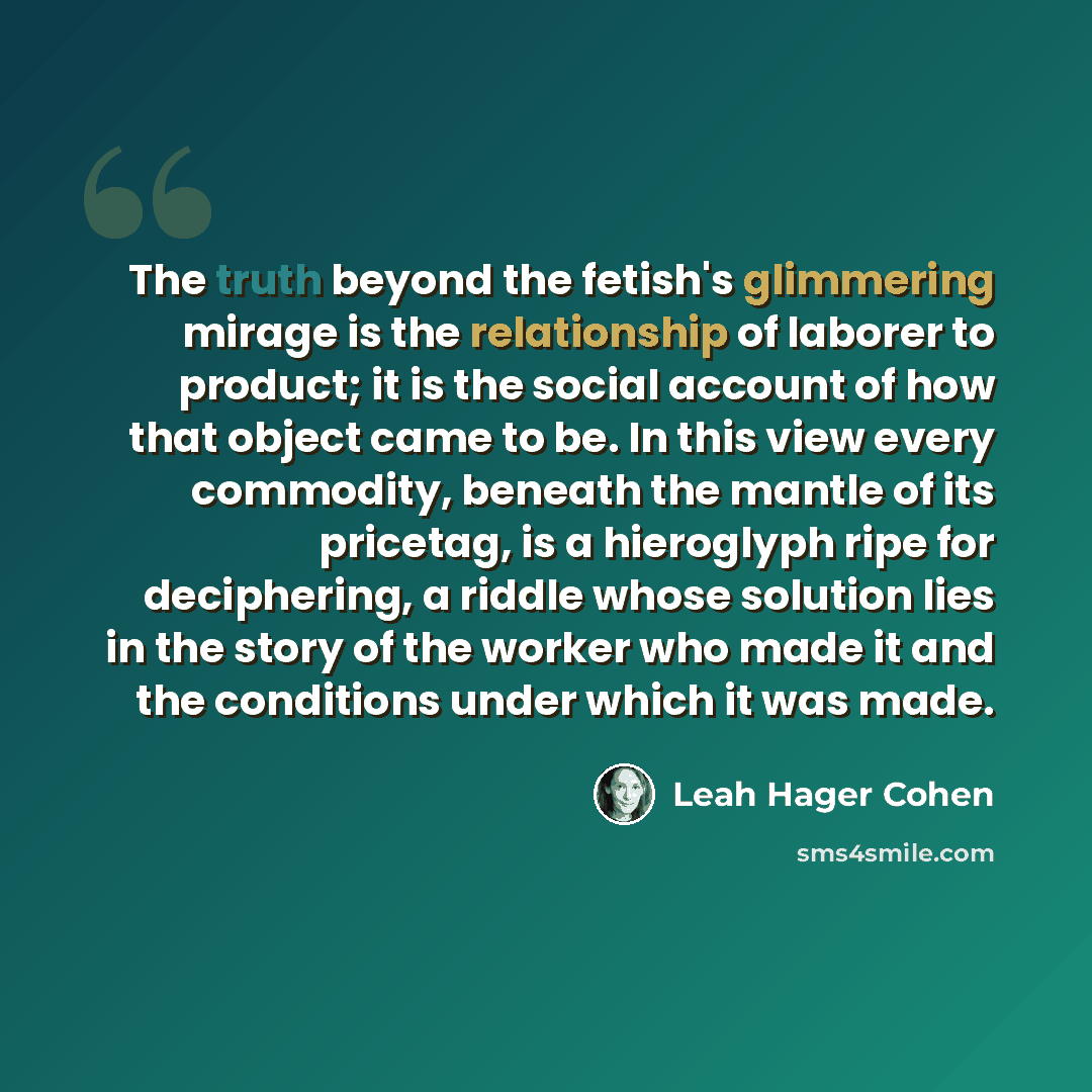 “The truth beyond the fetish's glimmering mirage is the relationship of laborer to product; it is the social account of how that object came to be. In this view every commodity, beneath the mantle of its pricetag, is a hieroglyph ripe for deciphering, a riddle whose solution lies in the story of…” quote by Leah Hager Cohen
