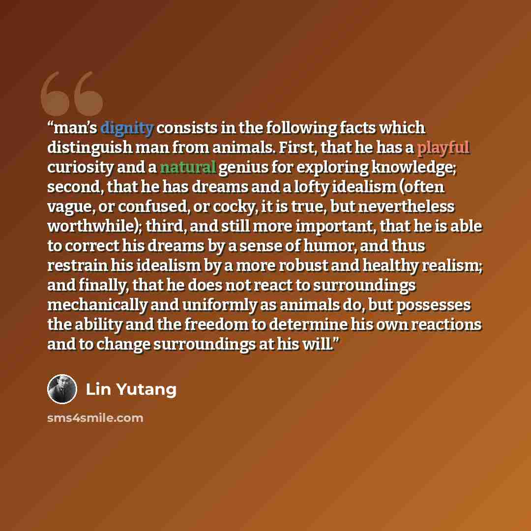 “man’s dignity consists in the following facts which distinguish man from animals. First, that he has a playful curiosity and a natural genius for exploring knowledge; second, that he has dreams and a lofty idealism (often vague, or confused, or cocky, it is true, but nevertheless worthwhile)…” quote by Lin Yutang