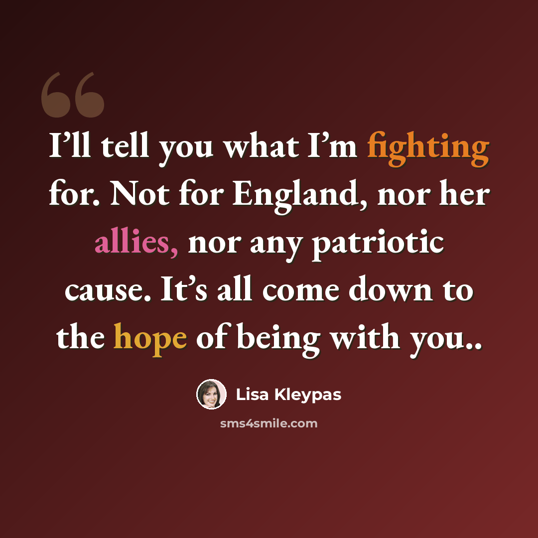 “I’ll tell you what I’m fighting for. Not for England, nor her allies, nor any patriotic cause. It’s all come down to the hope of being with you..” quote by Lisa Kleypas