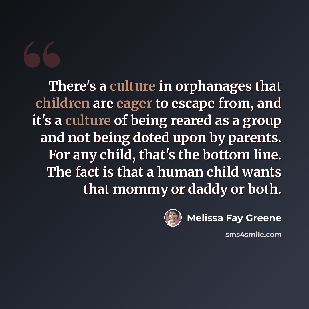 “There's a culture in orphanages that children are eager to escape from, and it's a culture of being reared as a group and not being doted upon by parents. For any child, that's the bottom line. The fact is that a human child wants that mommy or daddy or both.” quote by Melissa Fay Greene