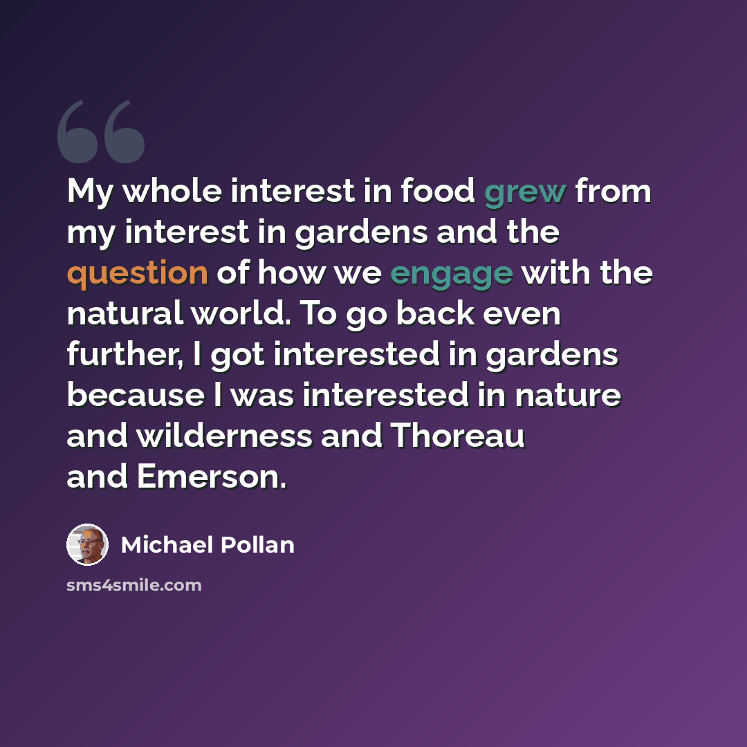 “My whole interest in food grew from my interest in gardens and the question of how we engage with the natural world. To go back even further, I got interested in gardens because I was interested in nature and wilderness and Thoreau and Emerson.” quote by Michael Pollan