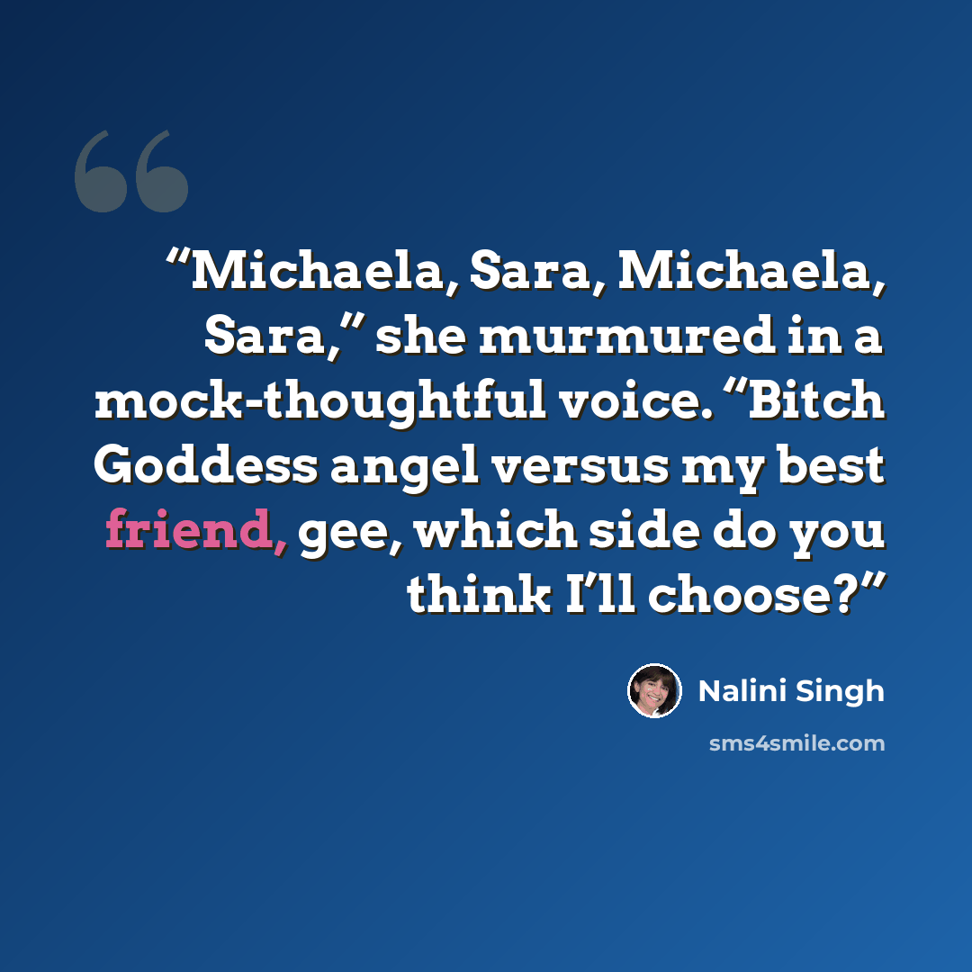 “Michaela, Sara, Michaela, Sara,” she murmured in a mock-thoughtful voice. “Bitch Goddess angel versus my best friend, gee, which side do you think I’ll choose?” quote by Nalini Singh