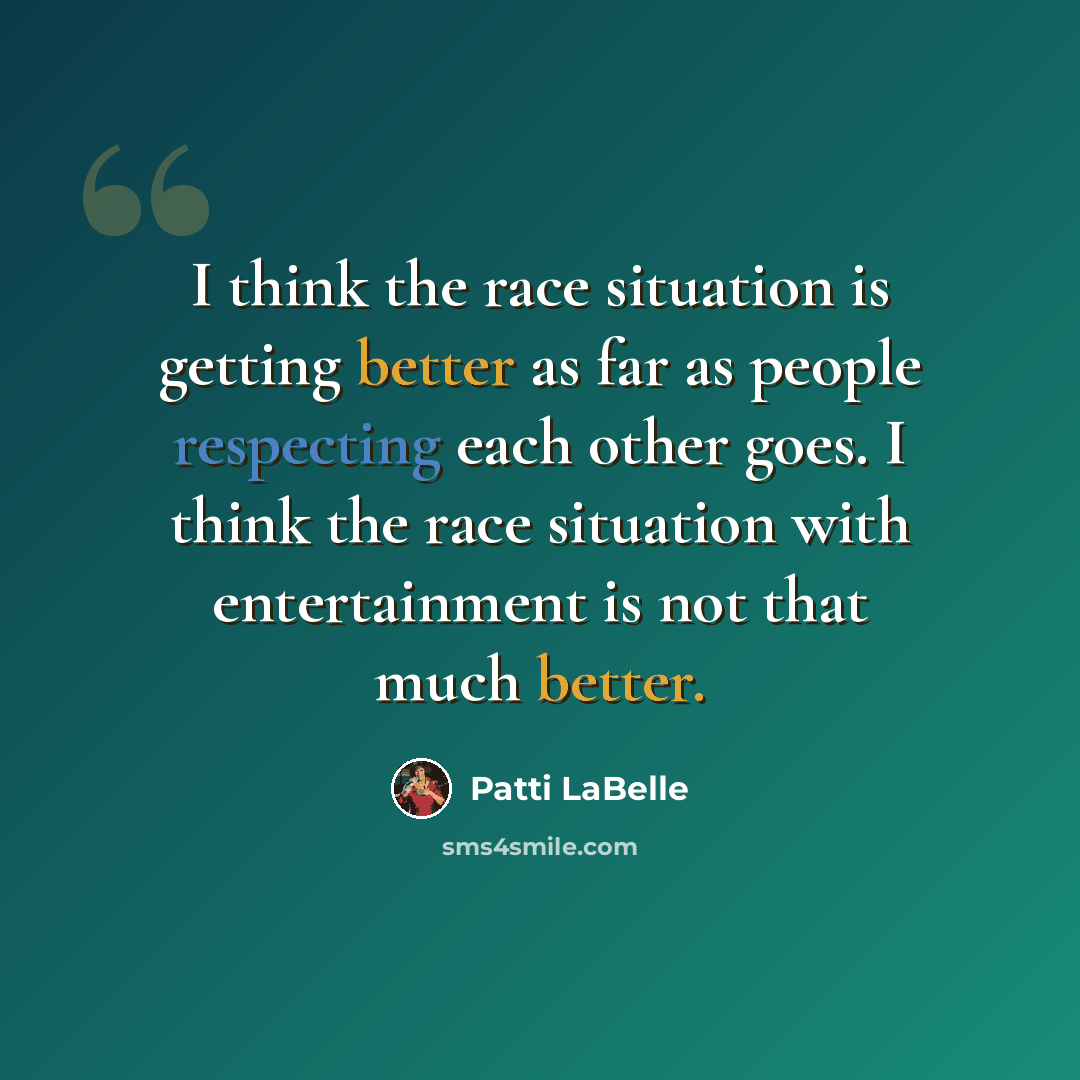 “I think the race situation is getting better as far as people respecting each other goes. I think the race situation with entertainment is not that much better.” quote by Patti LaBelle