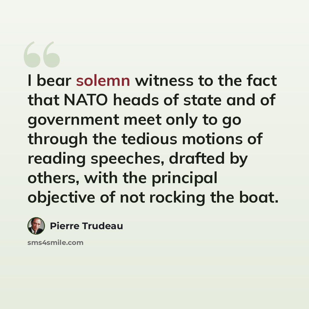 “I bear solemn witness to the fact that NATO heads of state and of government meet only to go through the tedious motions of reading speeches, drafted by others, with the principal objective of not rocking the boat.” quote by Pierre Trudeau