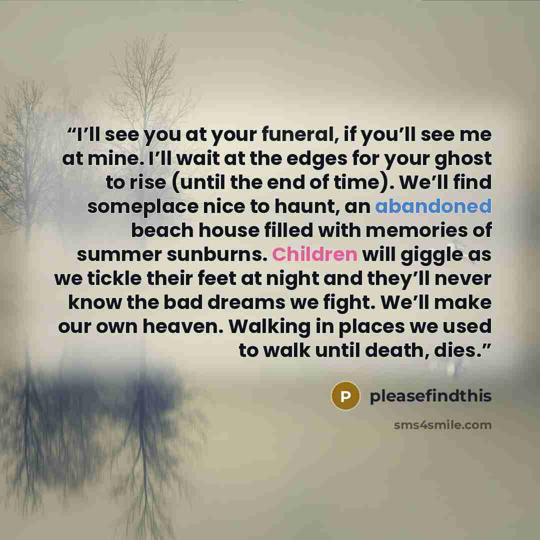 “I’ll see you at your funeral, if you’ll see me at mine. I’ll wait at the edges for your ghost to rise (until the end of time). We’ll find someplace nice to haunt, an abandoned beach house filled with memories of summer sunburns. Children will giggle as we tickle their feet at night and they’ll…” quote by pleasefindthis