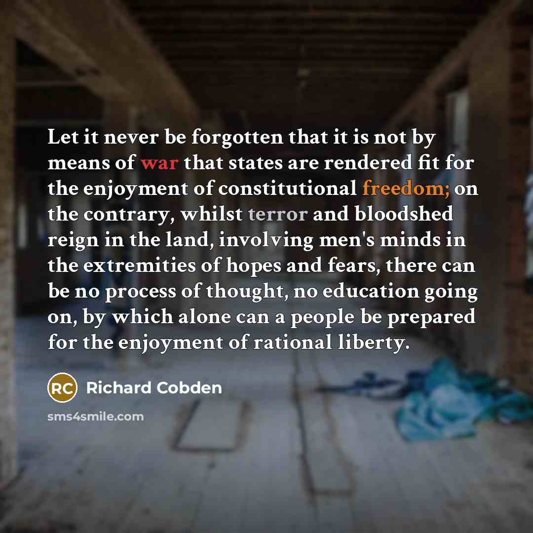 “Let it never be forgotten that it is not by means of war that states are rendered fit for the enjoyment of constitutional freedom; on the contrary, whilst terror and bloodshed reign in the land, involving men's minds in the extremities of hopes and fears, there can be no process of thought, no…” quote by Richard Cobden