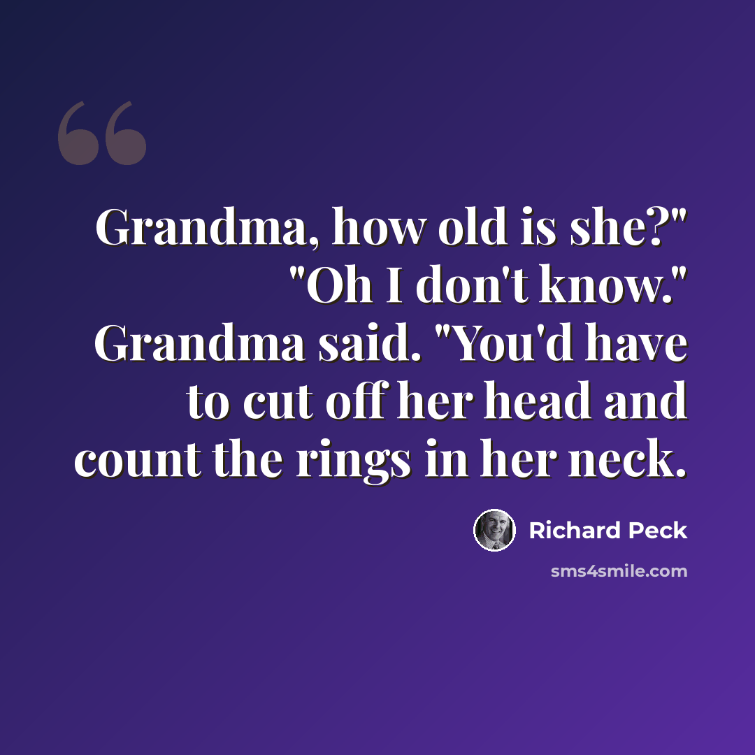 “Grandma, how old is she?" "Oh I don't know." Grandma said. "You'd have to cut off her head and count the rings in her neck.” quote by Richard Peck
