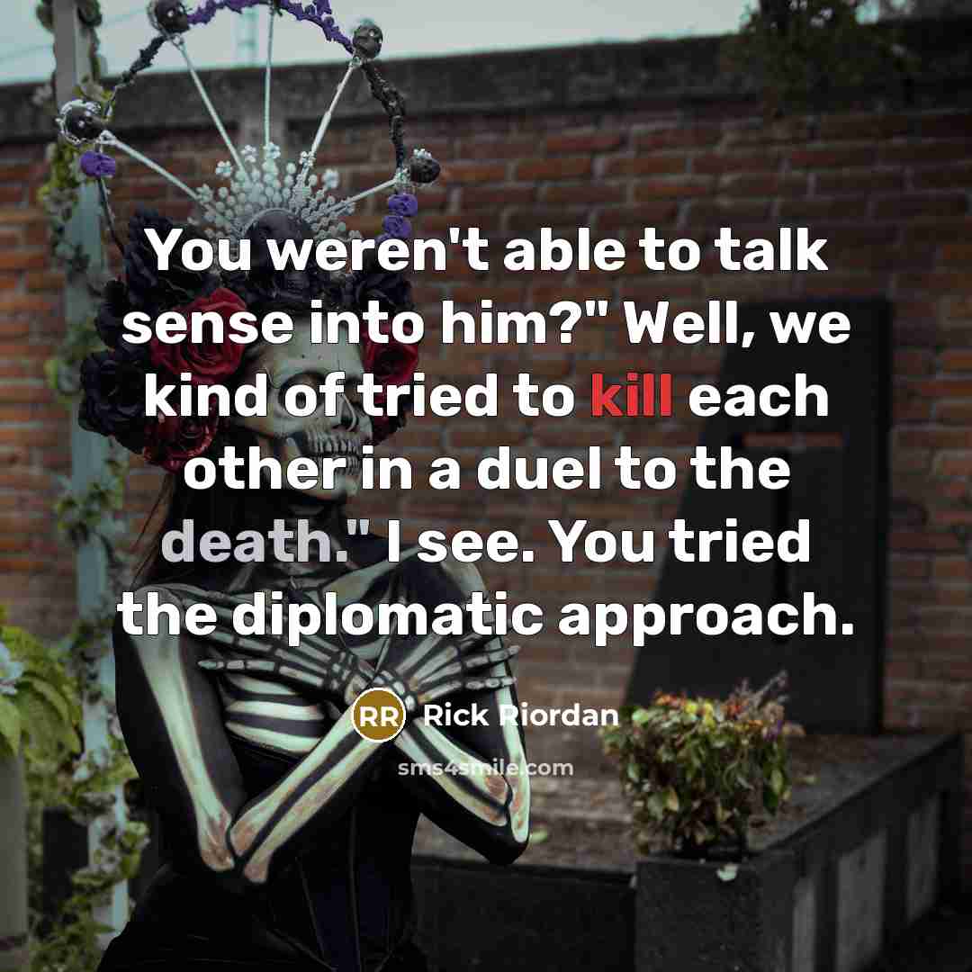 “You weren't able to talk sense into him?" Well, we kind of tried to kill each other in a duel to the death." I see. You tried the diplomatic approach.” quote by Rick Riordan