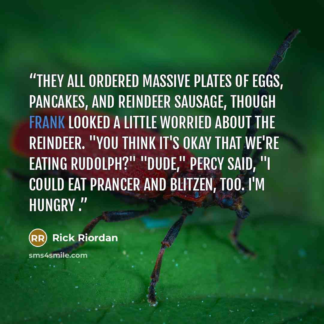 “They all ordered massive plates of eggs, pancakes, and reindeer sausage, though Frank looked a little worried about the reindeer. "You think it's okay that we're eating Rudolph?" "Dude," Percy said, "I could eat Prancer and Blitzen, too. I'm hungry .” quote by Rick Riordan