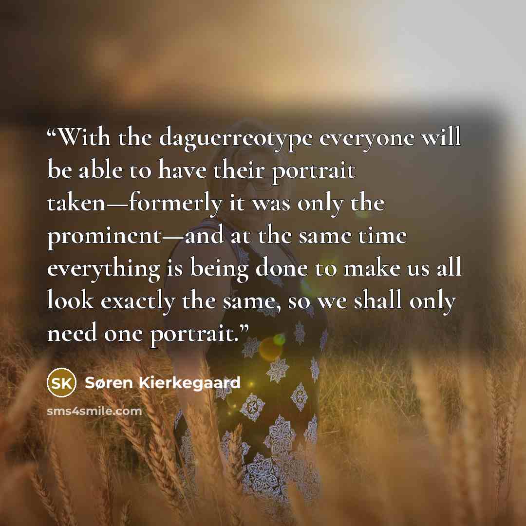 “With the daguerreotype everyone will be able to have their portrait taken—formerly it was only the prominent—and at the same time everything is being done to make us all look exactly the same, so we shall only need one portrait.” quote by Søren Kierkegaard