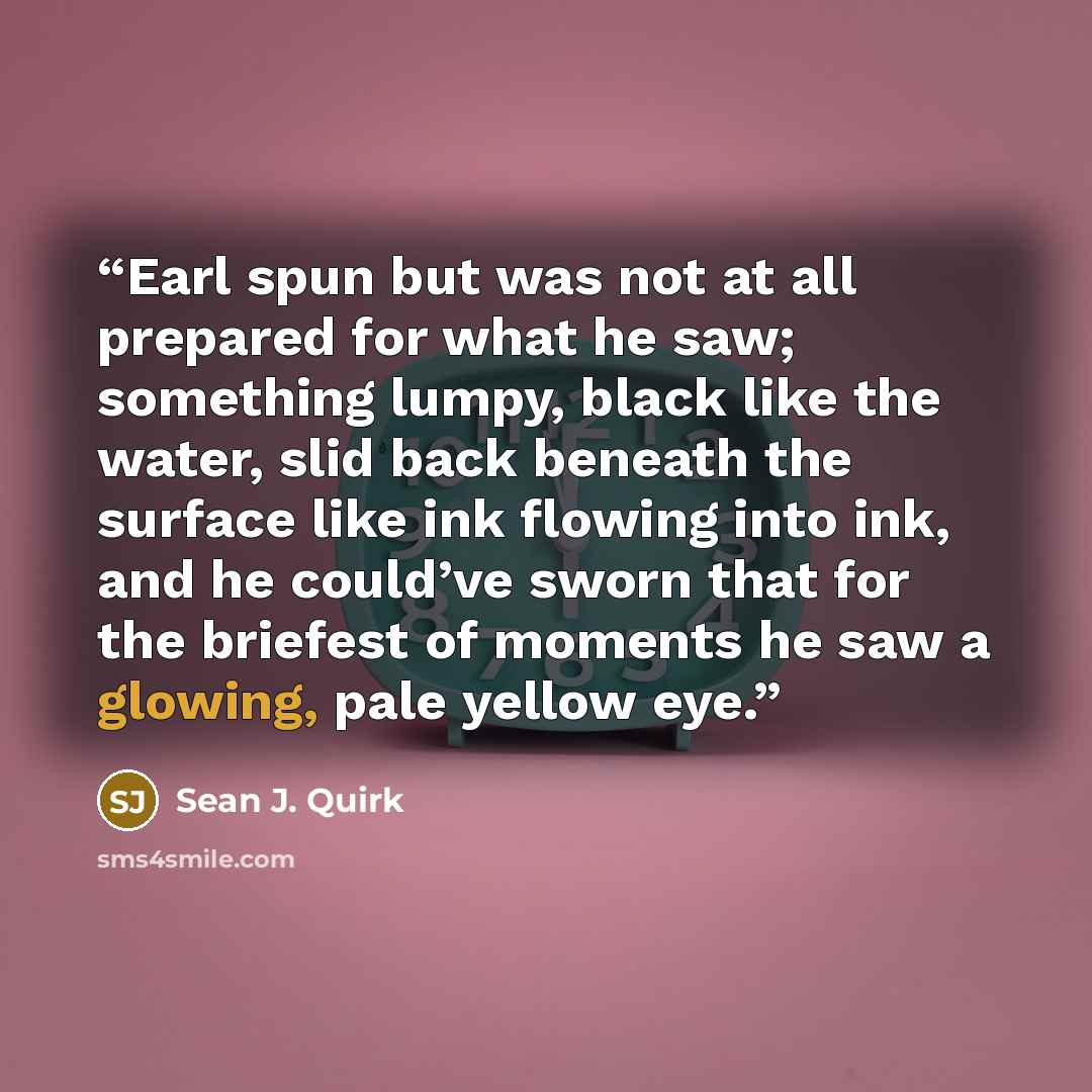 “Earl spun but was not at all prepared for what he saw; something lumpy, black like the water, slid back beneath the surface like ink flowing into ink, and he could’ve sworn that for the briefest of moments he saw a glowing, pale yellow eye.” quote by Sean J. Quirk