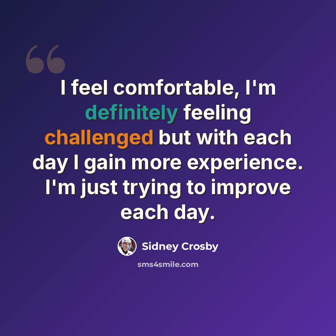 “I feel comfortable, I'm definitely feeling challenged but with each day I gain more experience. I'm just trying to improve each day.” quote by Sidney Crosby