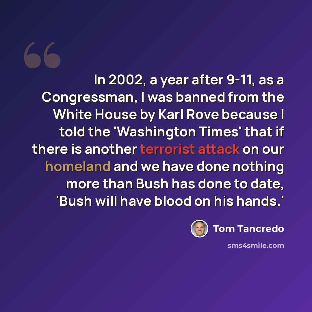 “In 2002, a year after 9-11, as a Congressman, I was banned from the White House by Karl Rove because I told the 'Washington Times' that if there is another terrorist attack on our homeland and we have done nothing more than Bush has done to date, 'Bush will have blood on his hands.'” quote by Tom Tancredo