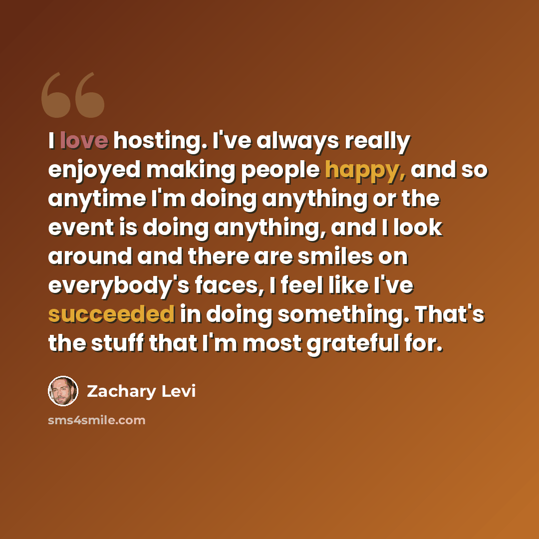 “I love hosting. I've always really enjoyed making people happy, and so anytime I'm doing anything or the event is doing anything, and I look around and there are smiles on everybody's faces, I feel like I've succeeded in doing something. That's the stuff that I'm most grateful for.” quote by Zachary Levi
