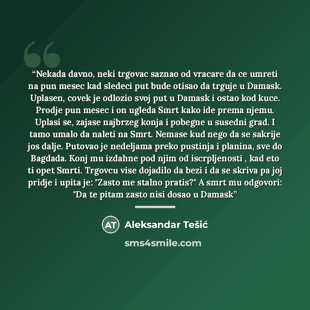 “Nekada davno, neki trgovac saznao od vracare da ce umreti na pun mesec kad sledeci put bude otisao da trguje u Damask. Uplasen, covek je odlozio svoj put u Damask i ostao kod kuce. Prodje pun mesec i on ugleda Smrt kako ide prema njemu. Uplasi se, zajase najbrzeg konja i pobegne u susedni grad. I…” quote by Aleksandar Tešić