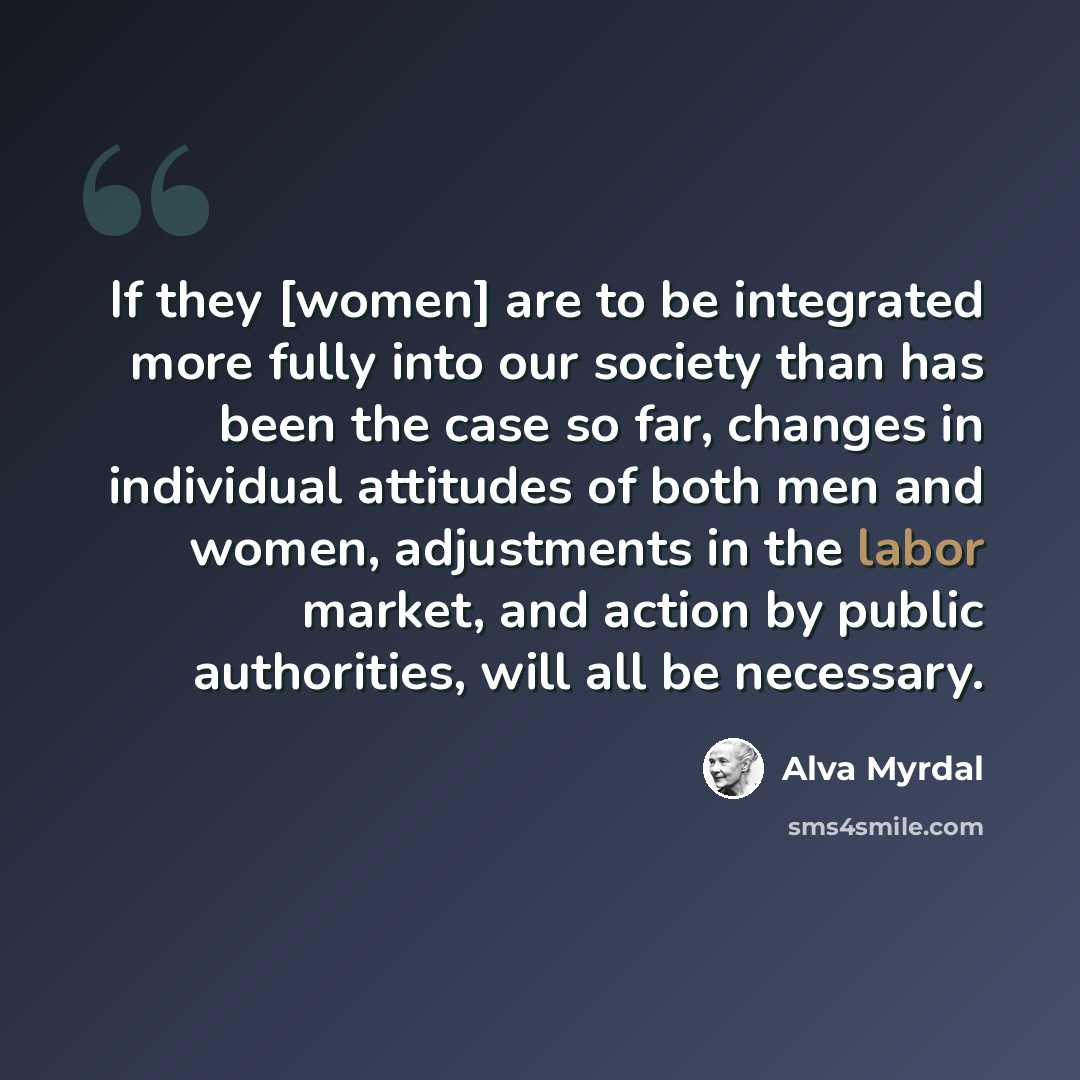 “If they [women] are to be integrated more fully into our society than has been the case so far, changes in individual attitudes of both men and women, adjustments in the labor market, and action by public authorities, will all be necessary.” quote by Alva Myrdal