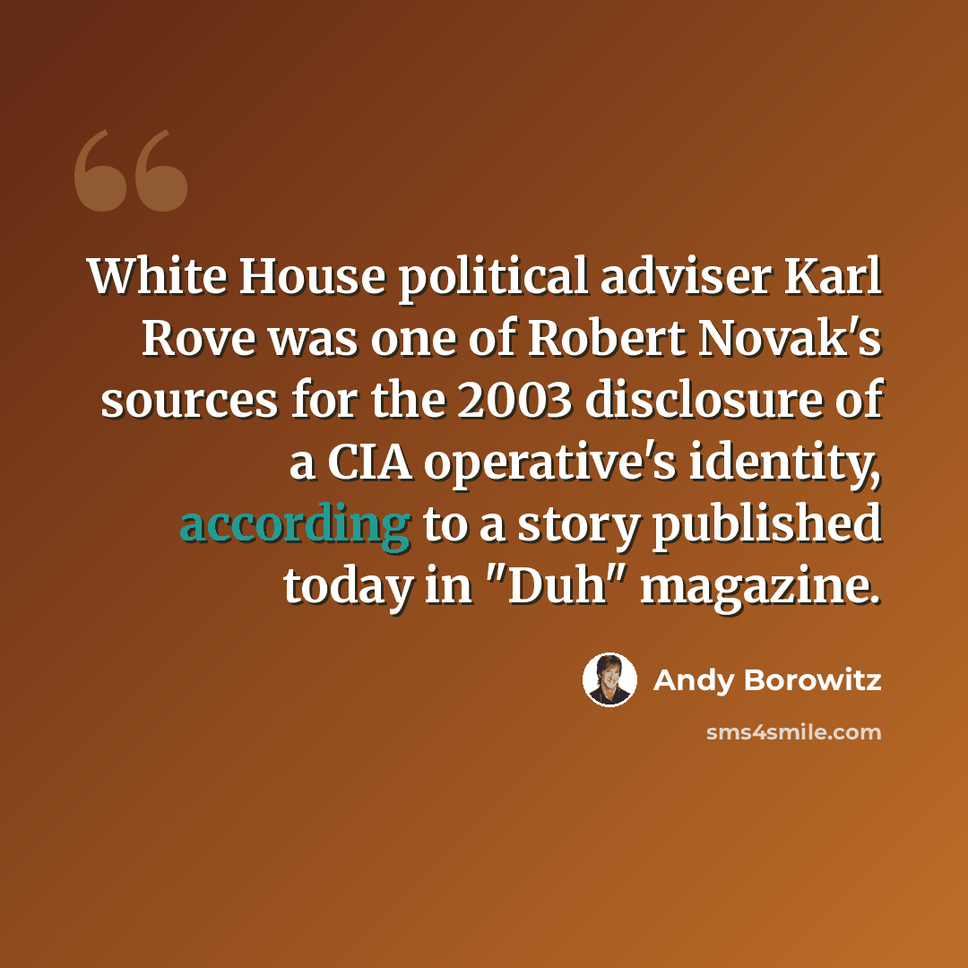 “White House political adviser Karl Rove was one of Robert Novak's sources for the 2003 disclosure of a CIA operative's identity, according to a story published today in "Duh" magazine.” quote by Andy Borowitz
