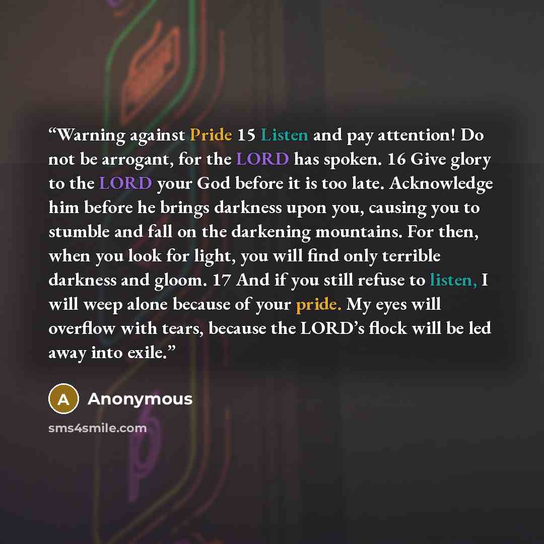 “Warning against Pride 15 Listen and pay attention! Do not be arrogant, for the LORD has spoken. 16 Give glory to the LORD your God before it is too late. Acknowledge him before he brings darkness upon you, causing you to stumble and fall on the darkening mountains. For then, when you look for…” quote by Anonymous