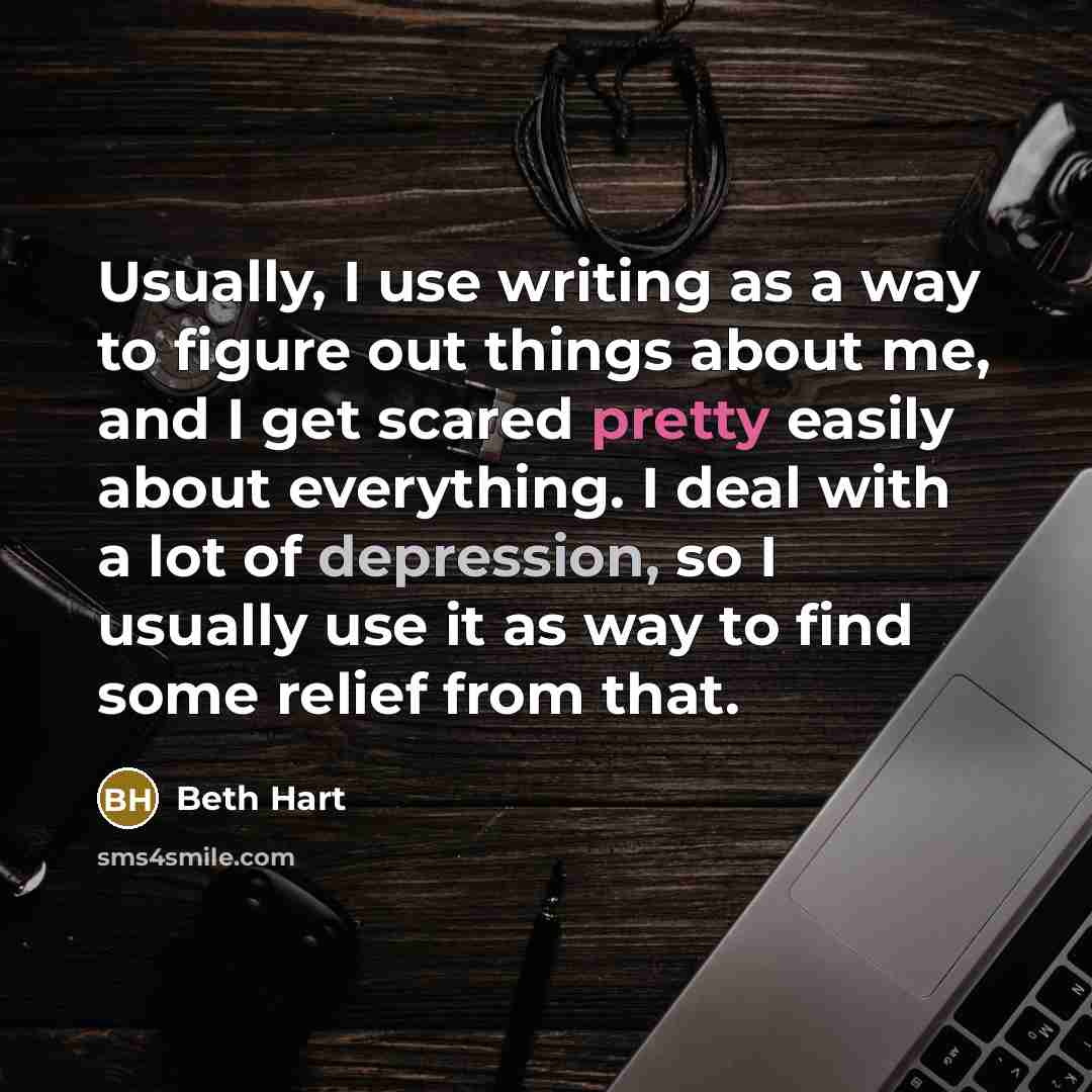 “Usually, I use writing as a way to figure out things about me, and I get scared pretty easily about everything. I deal with a lot of depression, so I usually use it as way to find some relief from that.” quote by Beth Hart