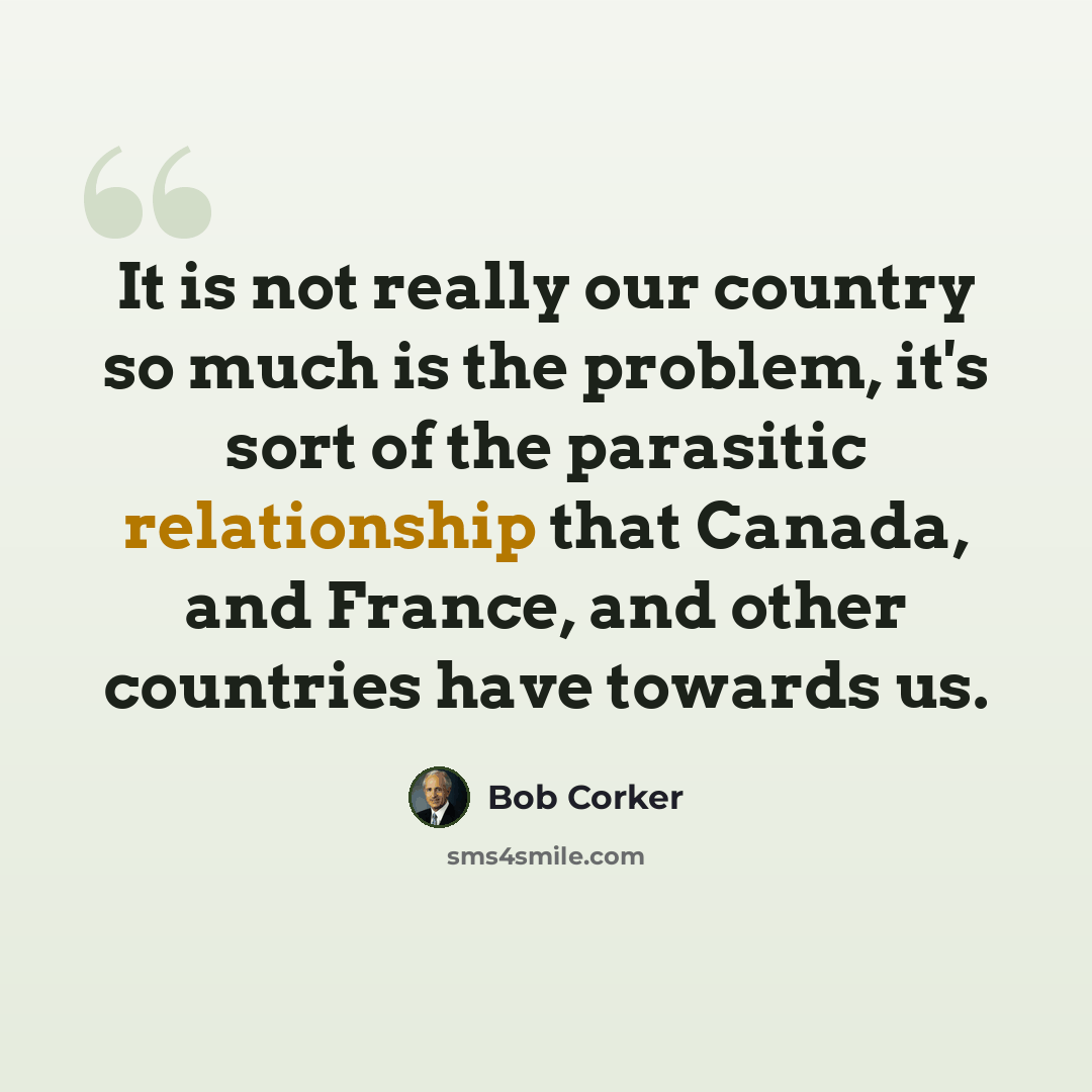 “It is not really our country so much is the problem, it's sort of the parasitic relationship that Canada, and France, and other countries have towards us.” quote by Bob Corker