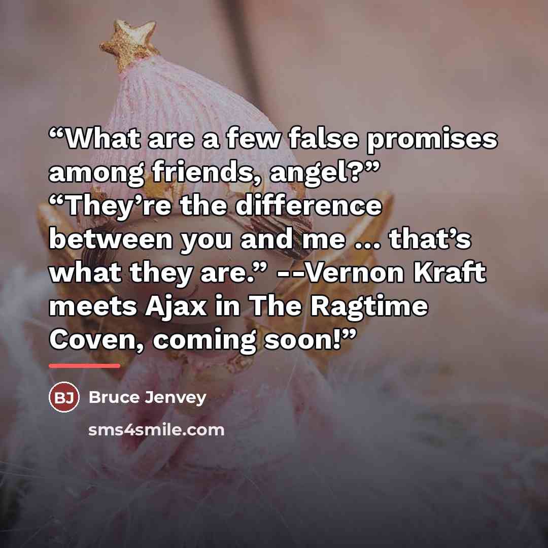 “What are a few false promises among friends, angel?” “They’re the difference between you and me … that’s what they are.” --Vernon Kraft meets Ajax in The Ragtime Coven, coming soon!” quote by Bruce Jenvey