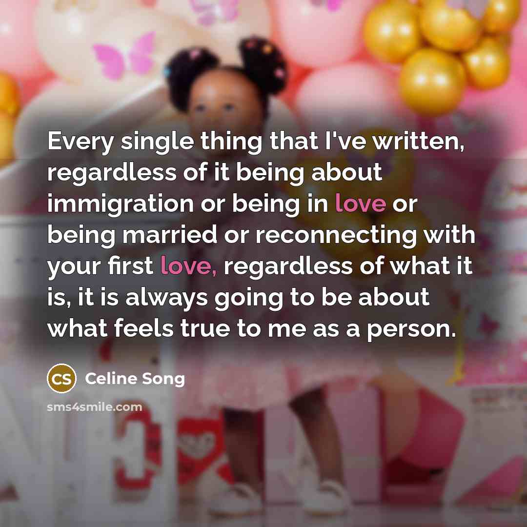 “Every single thing that I've written, regardless of it being about immigration or being in love or being married or reconnecting with your first love, regardless of what it is, it is always going to be about what feels true to me as a person.” quote by Celine Song