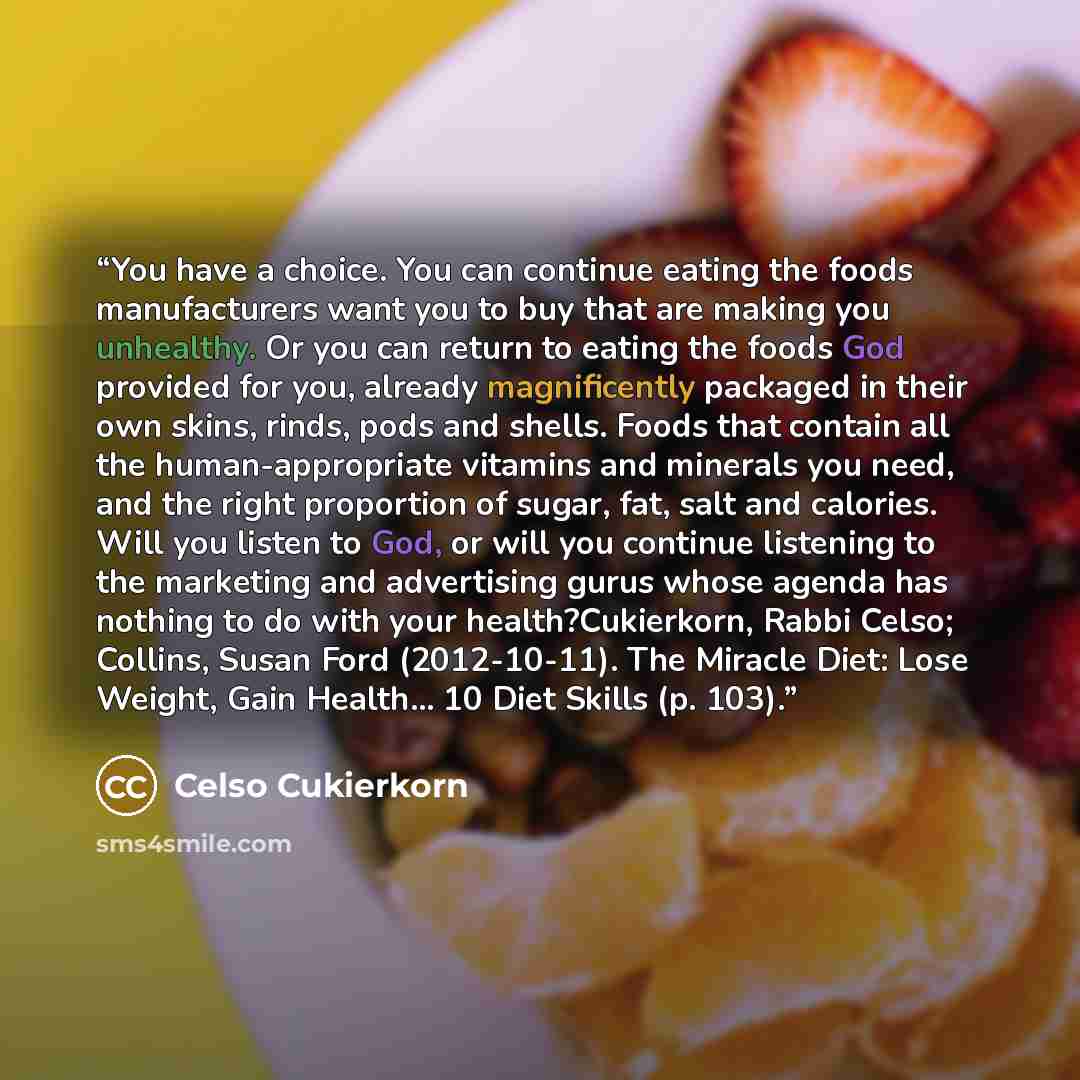 “You have a choice. You can continue eating the foods manufacturers want you to buy that are making you unhealthy. Or you can return to eating the foods God provided for you, already magnificently packaged in their own skins, rinds, pods and shells. Foods that contain all the human-appropriate…” quote by Celso Cukierkorn