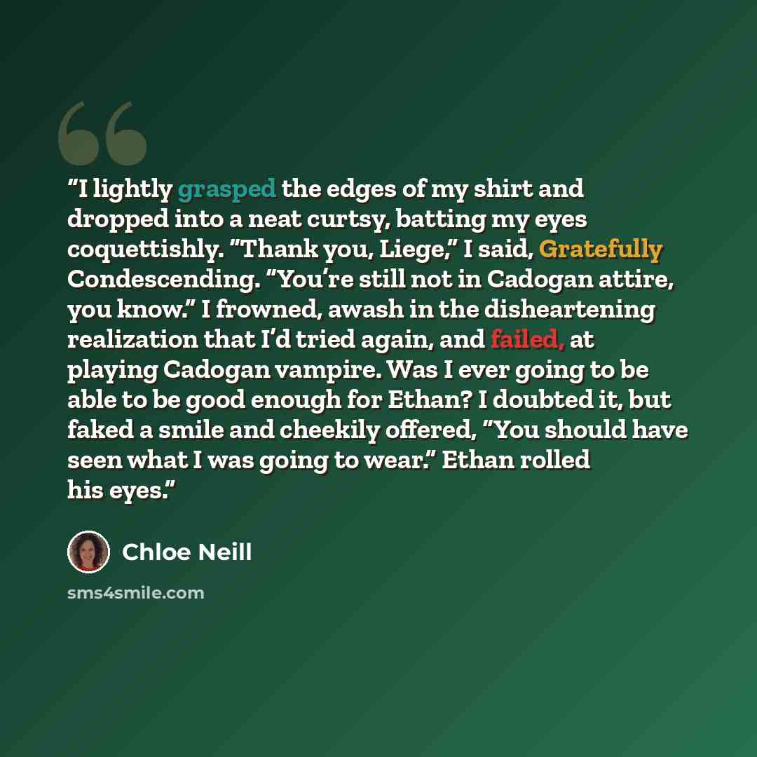 “I lightly grasped the edges of my shirt and dropped into a neat curtsy, batting my eyes coquettishly. “Thank you, Liege,” I said, Gratefully Condescending. “You’re still not in Cadogan attire, you know.” I frowned, awash in the disheartening realization that I’d tried again, and failed, at playing…” quote by Chloe Neill