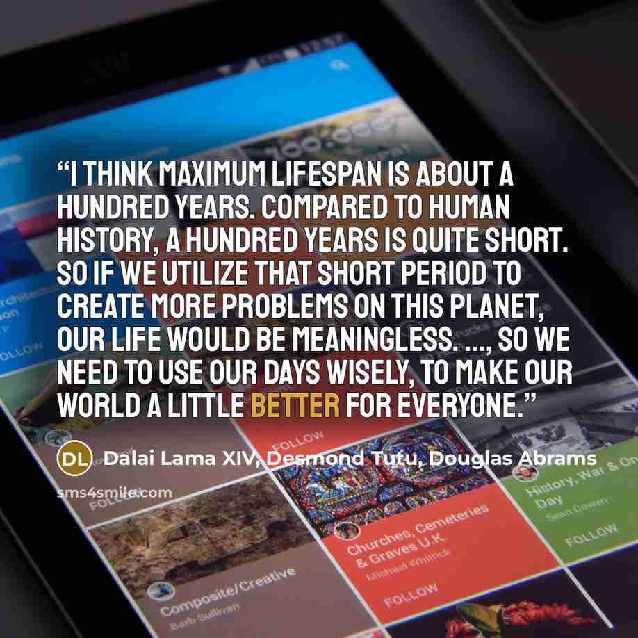 “I think maximum lifespan is about a hundred years. Compared to human history, a hundred years is quite short. So if we utilize that short period to create more problems on this planet, our life would be meaningless. ..., so we need to use our days wisely, to make our world a little better for…” quote by Dalai Lama XIV, Desmond Tutu, Douglas Abrams