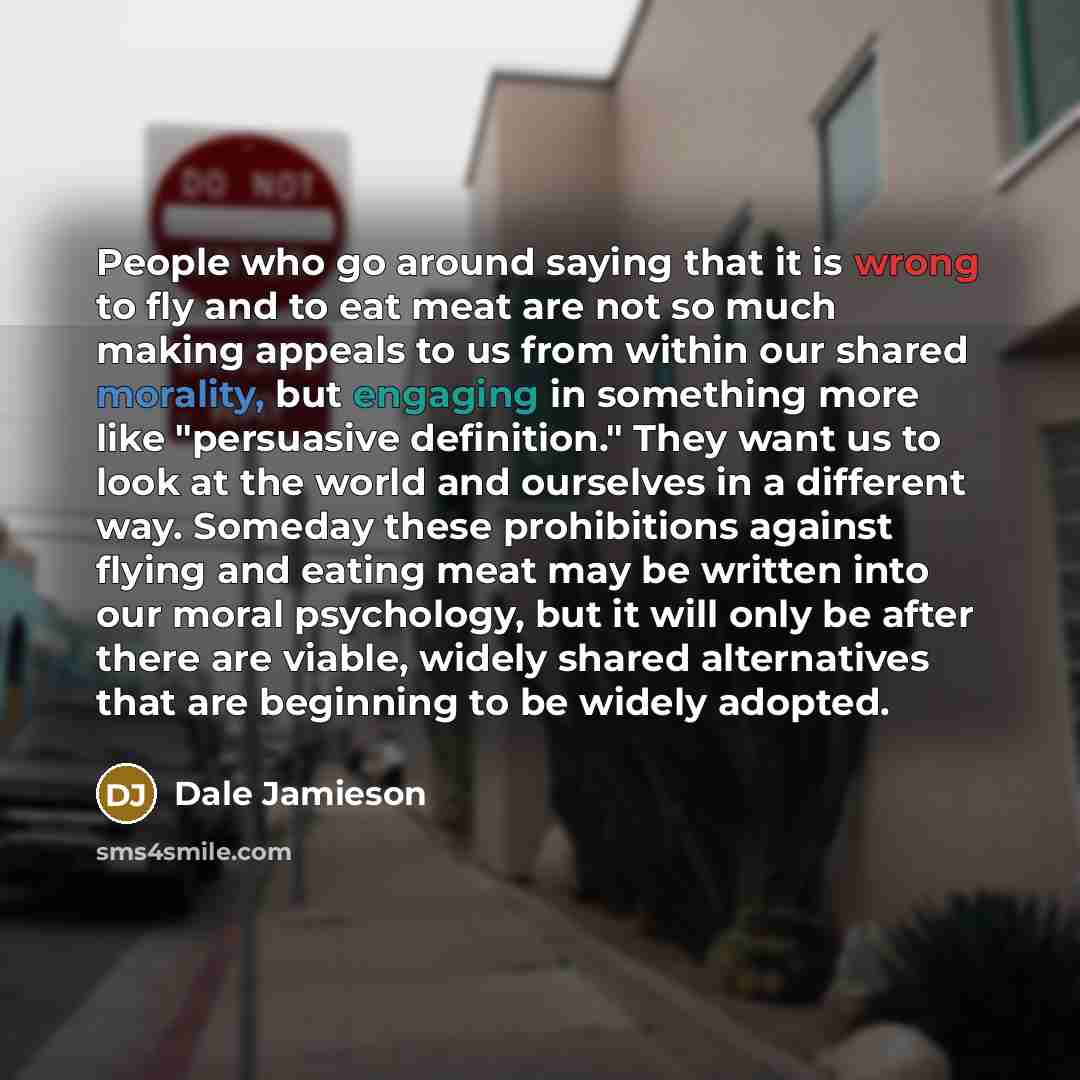 “People who go around saying that it is wrong to fly and to eat meat are not so much making appeals to us from within our shared morality, but engaging in something more like "persuasive definition." They want us to look at the world and ourselves in a different way. Someday these prohibitions…” quote by Dale Jamieson