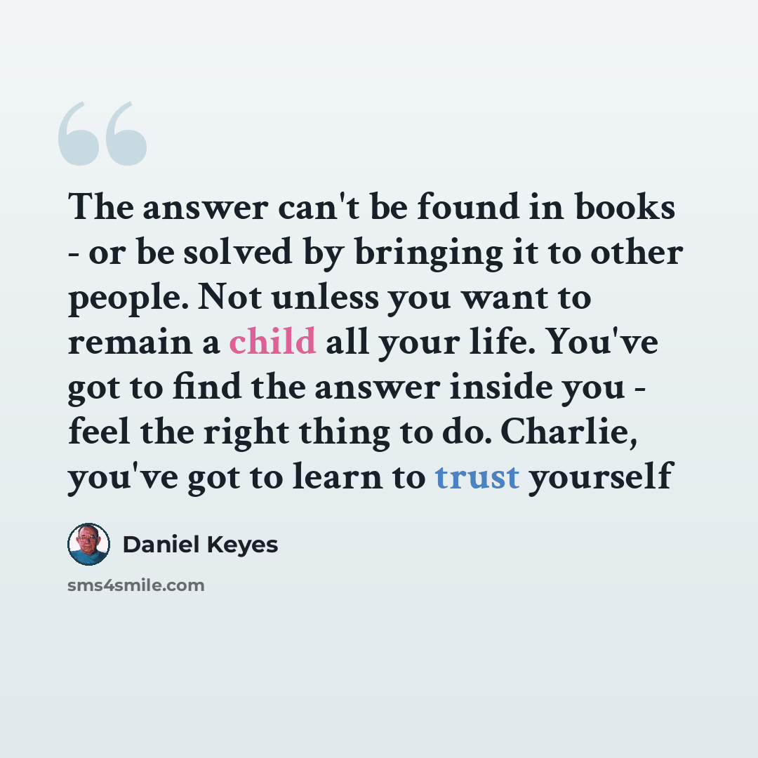 “The answer can't be found in books - or be solved by bringing it to other people. Not unless you want to remain a child all your life. You've got to find the answer inside you - feel the right thing to do. Charlie, you've got to learn to trust yourself” quote by Daniel Keyes