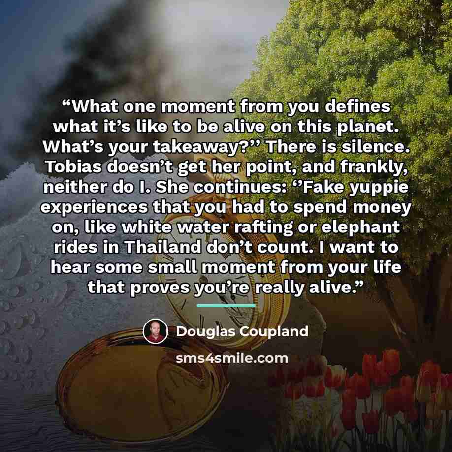 “What one moment from you defines what it’s like to be alive on this planet. What’s your takeaway?’’ There is silence. Tobias doesn’t get her point, and frankly, neither do I. She continues: ‘’Fake yuppie experiences that you had to spend money on, like white water rafting or elephant rides in…” quote by Douglas Coupland