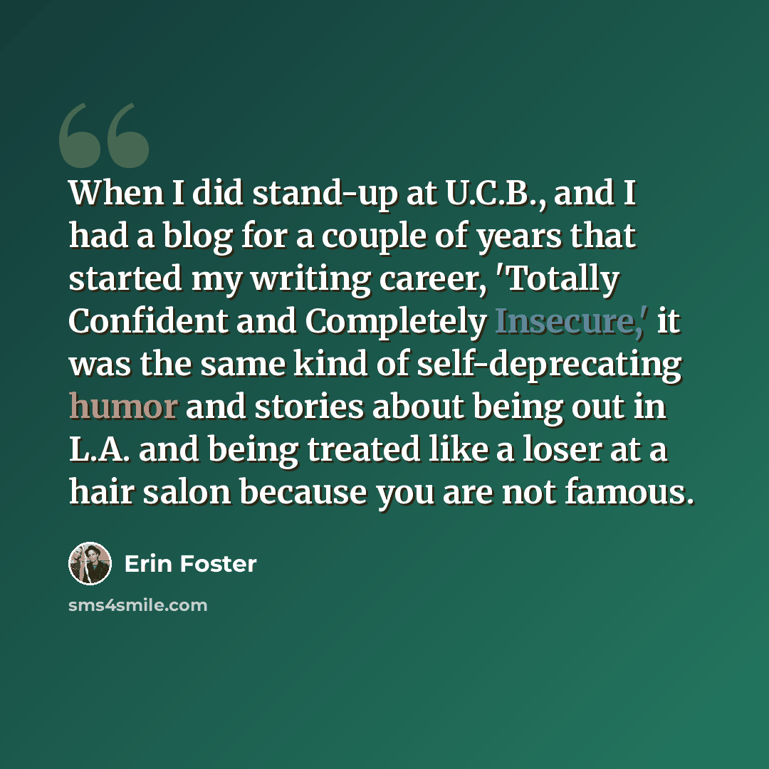 “When I did stand-up at U.C.B., and I had a blog for a couple of years that started my writing career, 'Totally Confident and Completely Insecure,' it was the same kind of self-deprecating humor and stories about being out in L.A. and being treated like a loser at a hair salon because you are not…” quote by Erin Foster