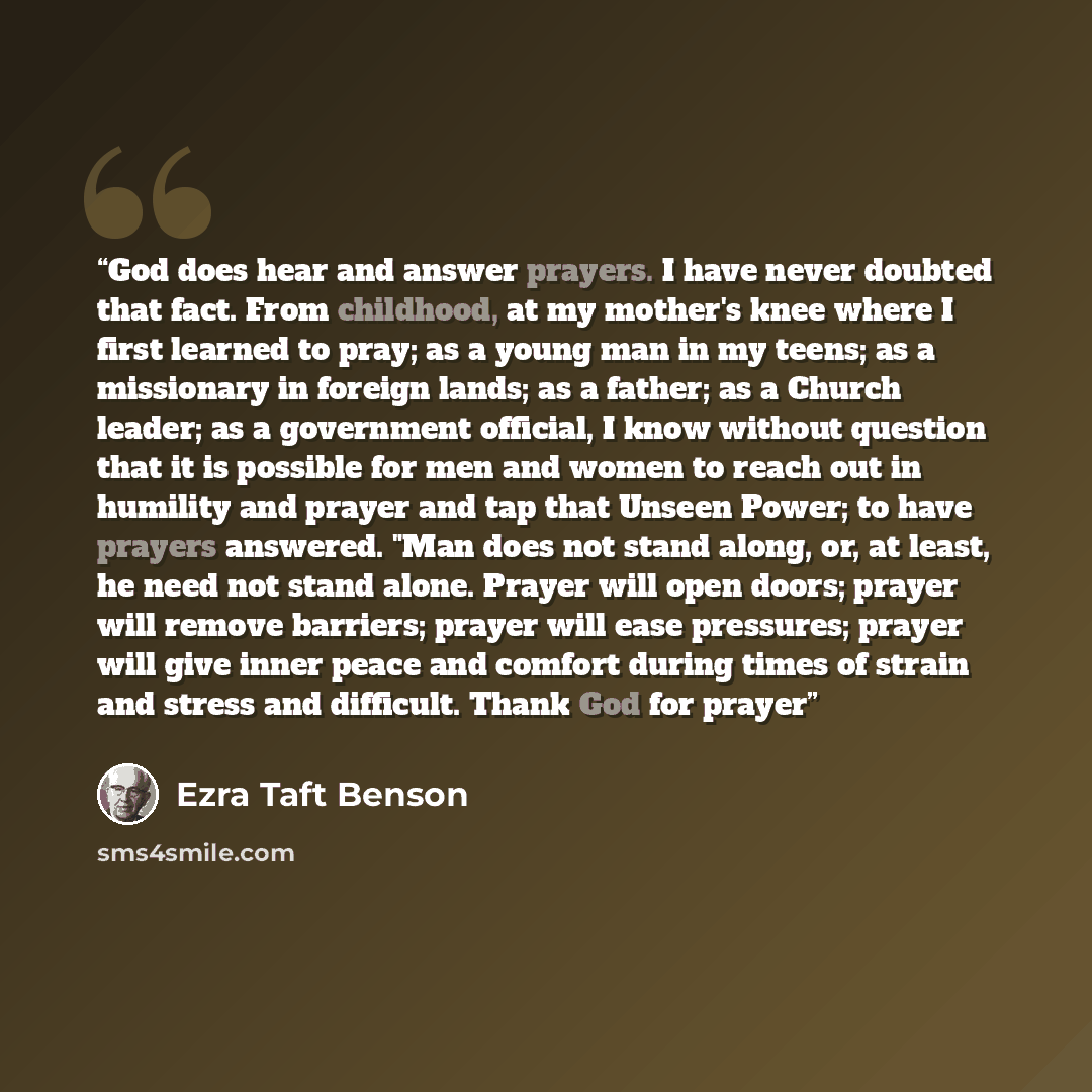 “God does hear and answer prayers. I have never doubted that fact. From childhood, at my mother's knee where I first learned to pray; as a young man in my teens; as a missionary in foreign lands; as a father; as a Church leader; as a government official, I know without question that it is possible…” quote by Ezra Taft Benson