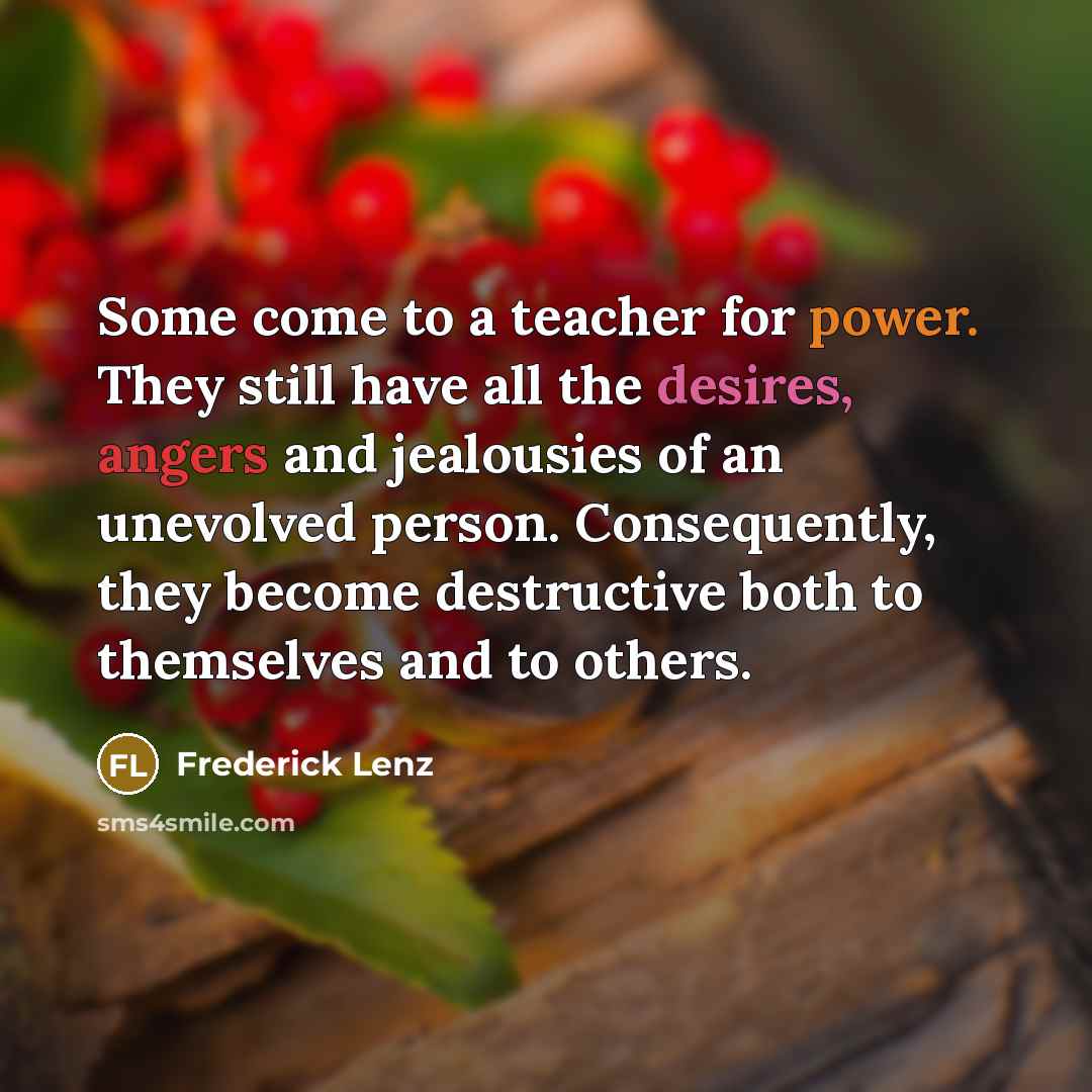 “Some come to a teacher for power. They still have all the desires, angers and jealousies of an unevolved person. Consequently, they become destructive both to themselves and to others.” quote by Frederick Lenz
