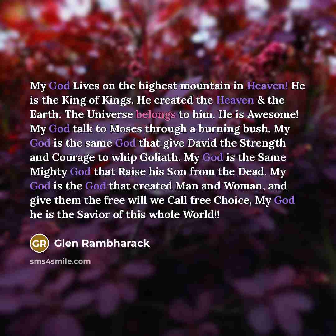 “My God Lives on the highest mountain in Heaven! He is the King of Kings. He created the Heaven & the Earth. The Universe belongs to him. He is Awesome! My God talk to Moses through a burning bush. My God is the same God that give David the Strength and Courage to whip Goliath. My God is the Same…” quote by Glen Rambharack
