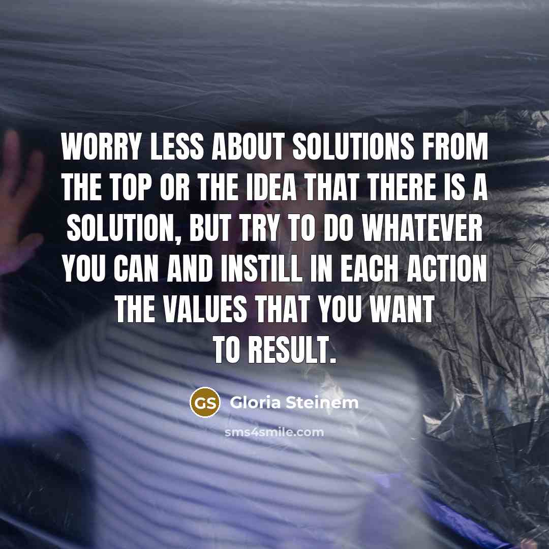 “Worry less about solutions from the top or the idea that there is a solution, but try to do whatever you can and instill in each action the values that you want to result.” quote by Gloria Steinem